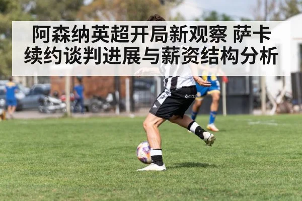 阿森纳英超开局新观察 萨卡续约谈判进展与薪资结构分析