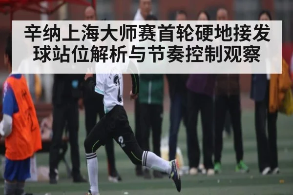 辛纳上海大师赛首轮硬地接发球站位解析与节奏控制观察