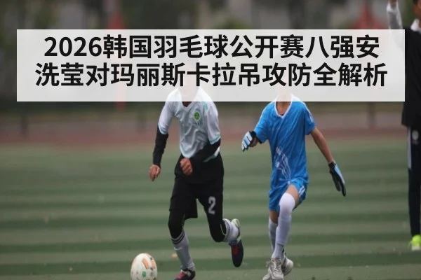 2026韩国羽毛球公开赛八强安洗莹对玛丽斯卡拉吊攻防全解析