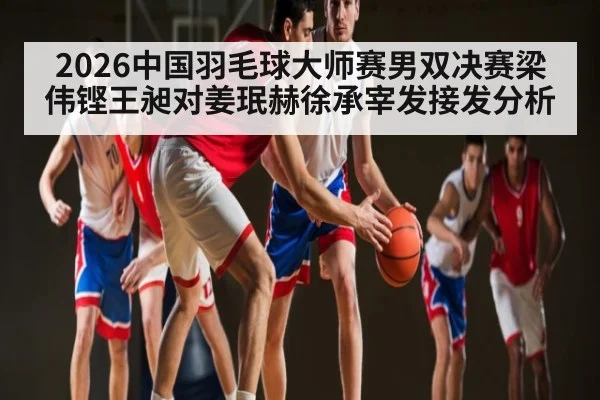 2026中国羽毛球大师赛男双决赛梁伟铿王昶对姜珉赫徐承宰发接发分析