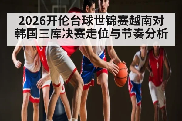 2026开伦台球世锦赛越南对韩国三库决赛走位与节奏分析
